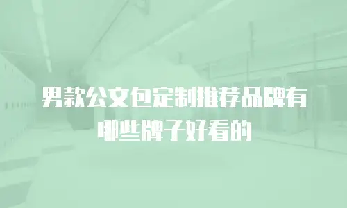 男款公文包定制推荐品牌有哪些牌子好看的