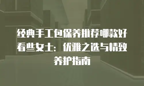 经典手工包保养推荐哪款好看些女士：优雅之选与精致养护指南