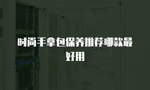 时尚手拿包保养推荐哪款最好用