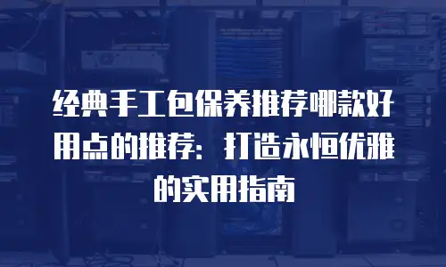 经典手工包保养推荐哪款好用点的推荐：打造永恒优雅的实用指南