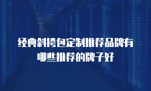 经典斜挎包定制推荐品牌有哪些推荐的牌子好