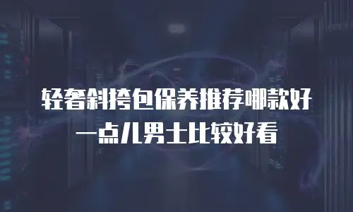 轻奢斜挎包保养推荐哪款好一点儿男士比较好看