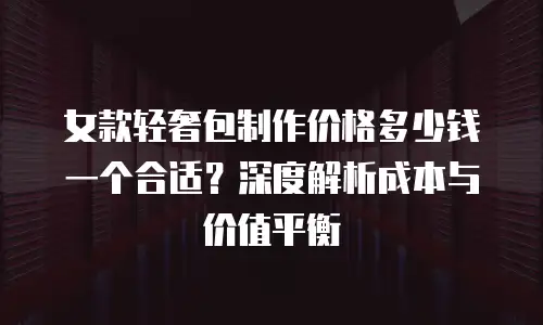 女款轻奢包制作价格多少钱一个合适？深度解析成本与价值平衡