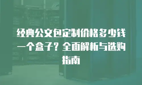 经典公文包定制价格多少钱一个盒子？全面解析与选购指南
