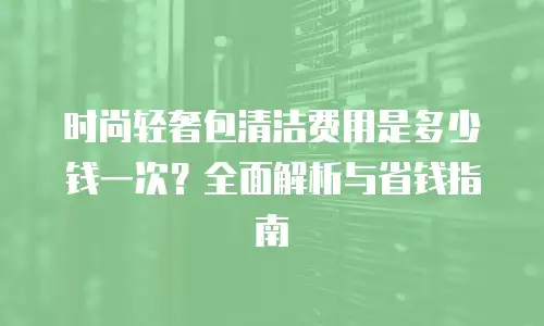 时尚轻奢包清洁费用是多少钱一次？全面解析与省钱指南