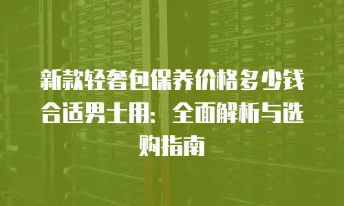 新款轻奢包保养价格多少钱合适男士用：全面解析与选购指南