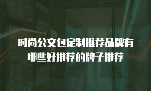 时尚公文包定制推荐品牌有哪些好推荐的牌子推荐