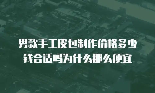 男款手工皮包制作价格多少钱合适吗为什么那么便宜