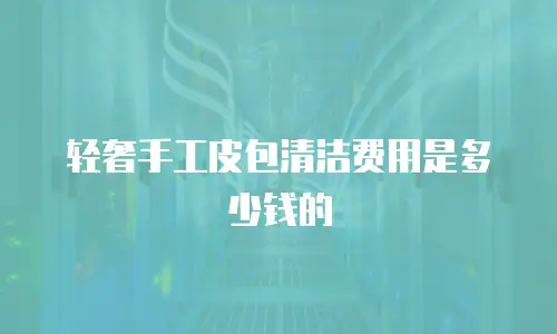 轻奢手工皮包清洁费用是多少钱的