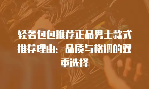 轻奢包包推荐正品男士款式推荐理由：品质与格调的双重选择