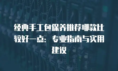 经典手工包保养推荐哪款比较好一点：专业指南与实用建议