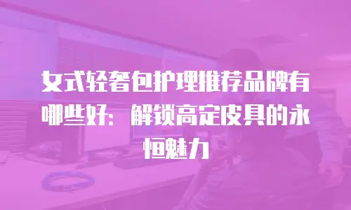 女式轻奢包护理推荐品牌有哪些好：解锁高定皮具的永恒魅力