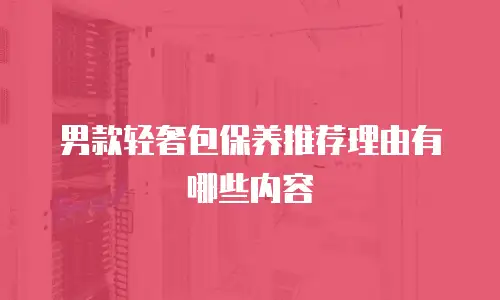 男款轻奢包保养推荐理由有哪些内容