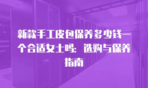 新款手工皮包保养多少钱一个合适女士吗：选购与保养指南