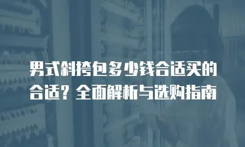 男式斜挎包多少钱合适买的合适？全面解析与选购指南