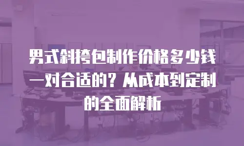 男式斜挎包制作价格多少钱一对合适的？从成本到定制的全面解析