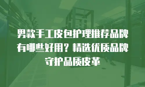 男款手工皮包护理推荐品牌有哪些好用？精选优质品牌守护品质皮革