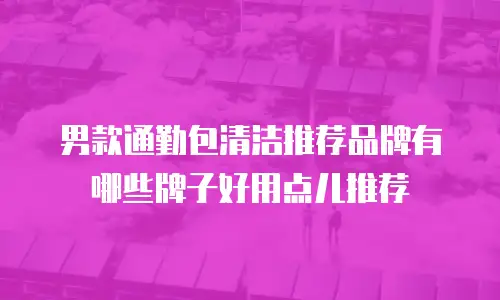男款通勤包清洁推荐品牌有哪些牌子好用点儿推荐