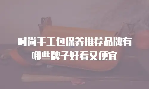 时尚手工包保养推荐品牌有哪些牌子好看又便宜