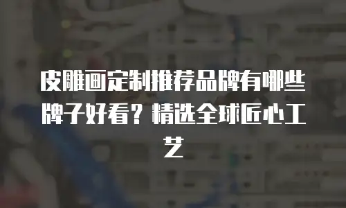 皮雕画定制推荐品牌有哪些牌子好看？精选全球匠心工艺