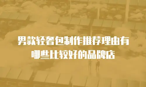 男款轻奢包制作推荐理由有哪些比较好的品牌店