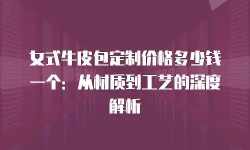 女式牛皮包定制价格多少钱一个：从材质到工艺的深度解析
