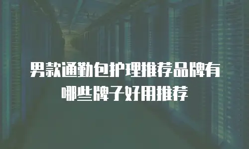 男款通勤包护理推荐品牌有哪些牌子好用推荐