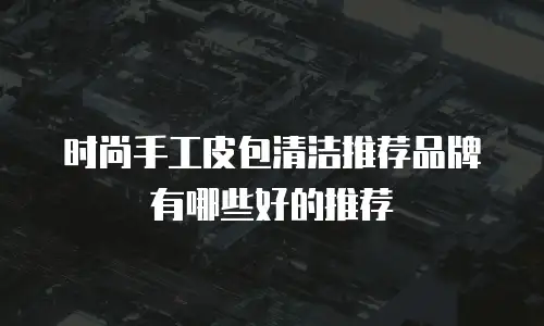 时尚手工皮包清洁推荐品牌有哪些好的推荐