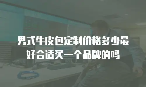 男式牛皮包定制价格多少最好合适买一个品牌的吗