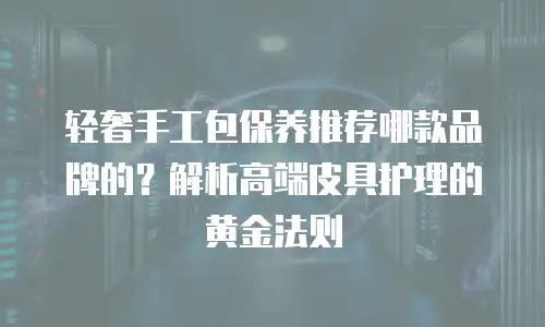 轻奢手工包保养推荐哪款品牌的？解析高端皮具护理的黄金法则