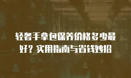 轻奢手拿包保养价格多少最好？实用指南与省钱妙招