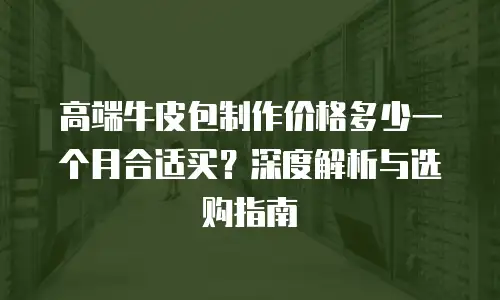 高端牛皮包制作价格多少一个月合适买？深度解析与选购指南