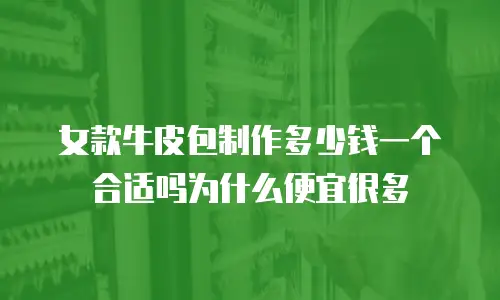 女款牛皮包制作多少钱一个合适吗为什么便宜很多