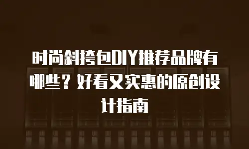 时尚斜挎包DIY推荐品牌有哪些？好看又实惠的原创设计指南