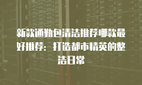 新款通勤包清洁推荐哪款最好推荐：打造都市精英的整洁日常