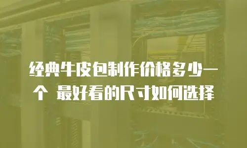 经典牛皮包制作价格多少一个 最好看的尺寸如何选择