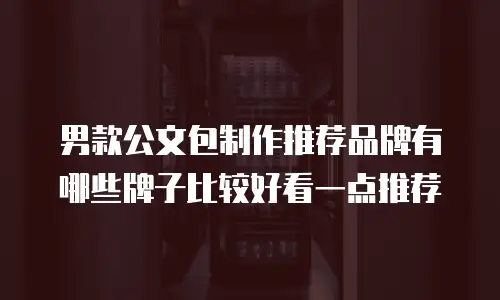 男款公文包制作推荐品牌有哪些牌子比较好看一点推荐