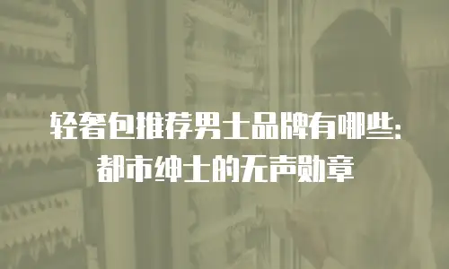 轻奢包推荐男士品牌有哪些：都市绅士的无声勋章