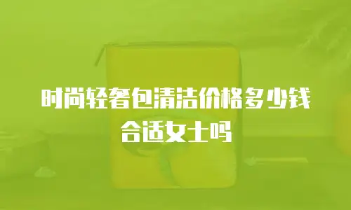 时尚轻奢包清洁价格多少钱合适女士吗