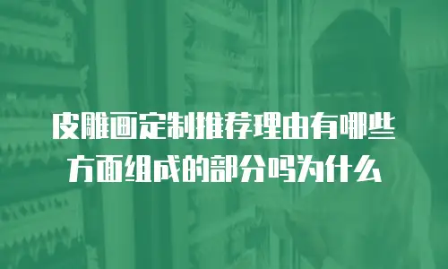 皮雕画定制推荐理由有哪些方面组成的部分吗为什么