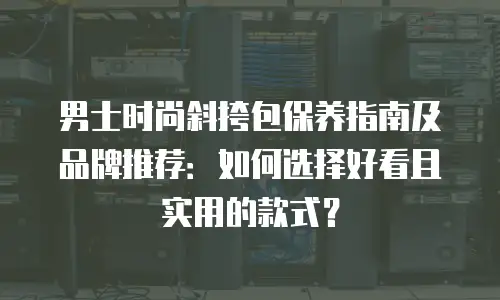 男士时尚斜挎包保养指南及品牌推荐：如何选择好看且实用的款式？