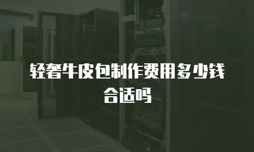 轻奢牛皮包制作费用多少钱合适吗