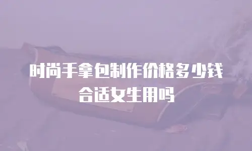时尚手拿包制作价格多少钱合适女生用吗