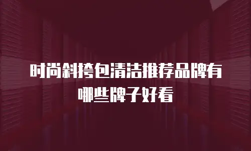 时尚斜挎包清洁推荐品牌有哪些牌子好看