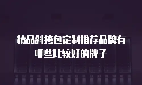 精品斜挎包定制推荐品牌有哪些比较好的牌子