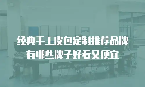 经典手工皮包定制推荐品牌有哪些牌子好看又便宜