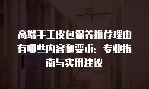 高端手工皮包保养推荐理由有哪些内容和要求：专业指南与实用建议