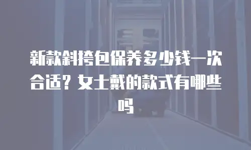 新款斜挎包保养多少钱一次合适？女士戴的款式有哪些吗