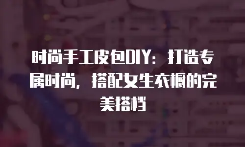 时尚手工皮包DIY：打造专属时尚，搭配女生衣橱的完美搭档