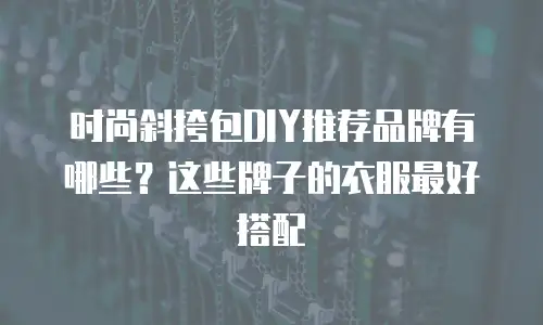 时尚斜挎包DIY推荐品牌有哪些？这些牌子的衣服最好搭配